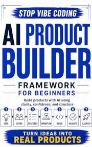 The AI Product Builder Framework for Beginners: Go Beyond Vibe Coding: Turn AI ideas into build-ready products, test plans, a