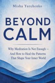 Beyond Calm: Why Meditation Is Not Enough — And How To Heal The Patterns That Shape Your Inner World