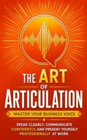 The Art of Articulation: Master Your Business Voice. Speak Clearly, Communicate Confidently, and Present Yourself Professiona