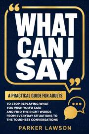 What Can I Say: A Practical Guide For Adults To Stop Replaying What You Wish You'd Said And Find The Right Words From Everyda