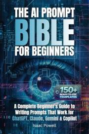 The AI Prompt Bible for Beginners: A Complete Beginner's Guide to Writing Prompts That Work for ChatGPT, Claude, Gemini & Cop