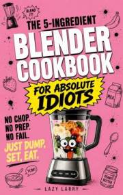 The 5-Ingredient Blender Cookbook for Absolute Idiots : No Chop. No Prep. No Fail. Just Dump, Set, Eat. (The Absolute Idiot's
