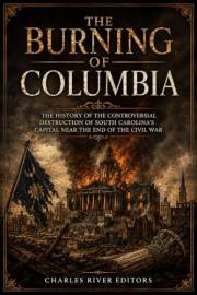 The Burning of Columbia: The History of the Controversial Destruction of South Carolina’s Capital Near the End of the Civil W