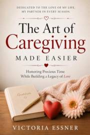 The Art of Caregiving Made Easier: Honoring Precious Time While Building a Legacy of Love