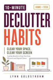 10 - Minute Declutter Habits Clear Your Space Clear Your Screen: Lasting Results to Free You From Physical and Digital Clutte