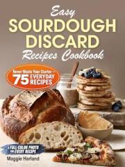 Easy Sourdough Discard Recipes Cookbook: Never Waste Your Starter - 75 Everyday Recipes: Bread, Snacks, Dinners & Desserts. A