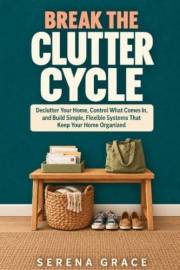 Break the Clutter Cycle: Declutter Your Home, Control What Comes In, and Build Simple, Flexible Systems That Keep Your Home O